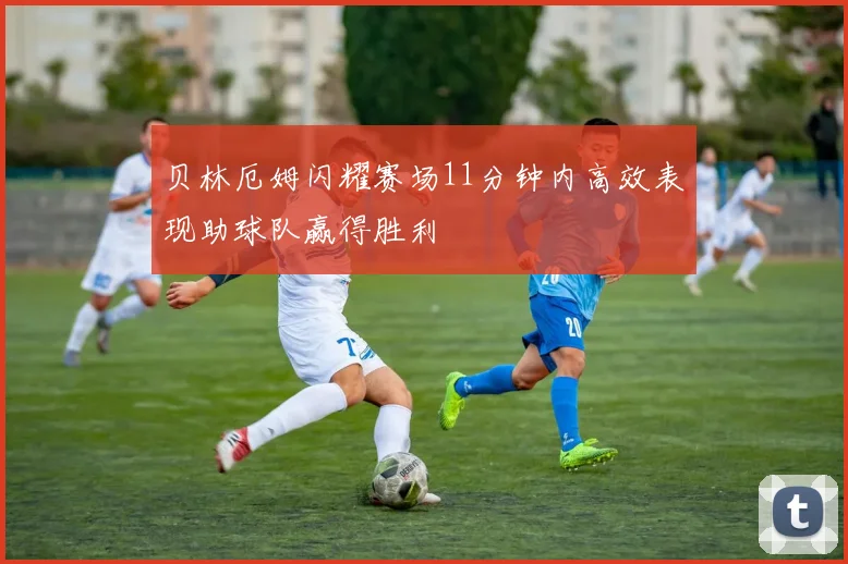 贝林厄姆闪耀赛场11分钟内高效表现助球队赢得胜利