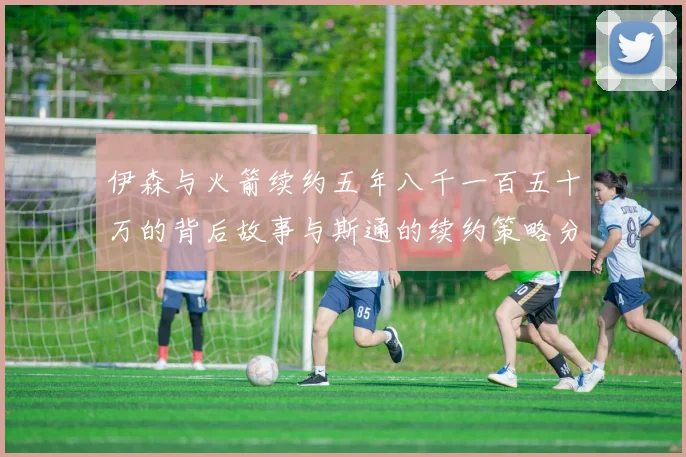 伊森与火箭续约五年八千一百五十万的背后故事与斯通的续约策略分析