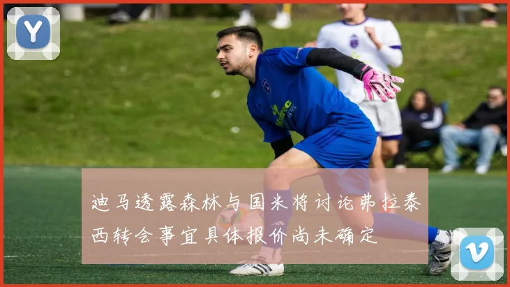 迪马透露森林与国米将讨论弗拉泰西转会事宜具体报价尚未确定