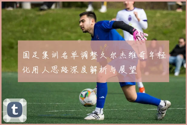 国足集训名单调整久尔杰维奇年轻化用人思路深度解析与展望