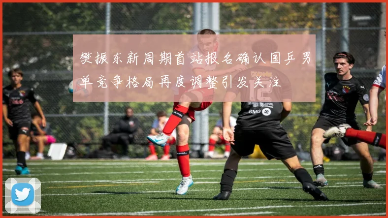 樊振东新周期首站报名确认国乒男单竞争格局再度调整引发关注