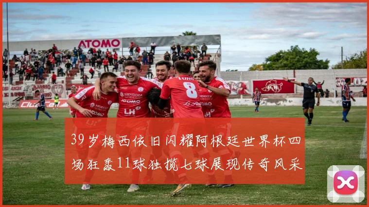 39岁梅西依旧闪耀阿根廷世界杯四场狂轰11球独揽七球展现传奇风采