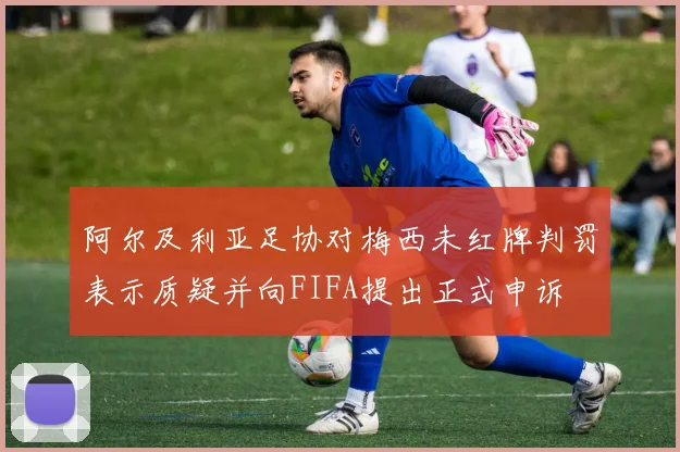 阿尔及利亚足协对梅西未红牌判罚表示质疑并向FIFA提出正式申诉