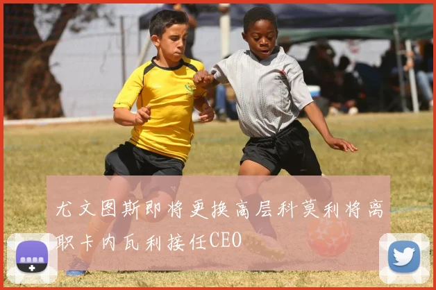 尤文图斯即将更换高层科莫利将离职卡内瓦利接任CEO