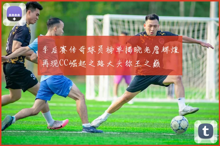 季后赛传奇球员榜单揭晓老詹辉煌再现CC崛起之路大头称王之巅