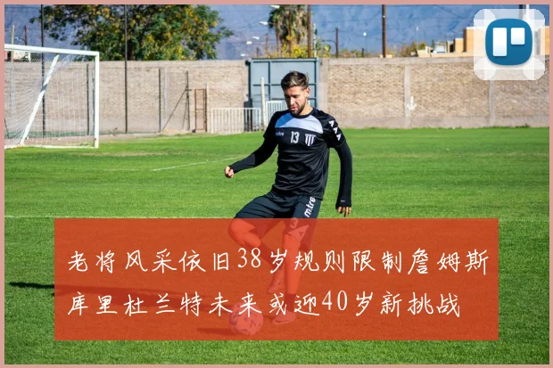 老将风采依旧38岁规则限制詹姆斯库里杜兰特未来或迎40岁新挑战