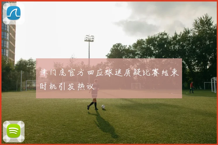 津门虎官方回应球迷质疑比赛结束时机引发热议