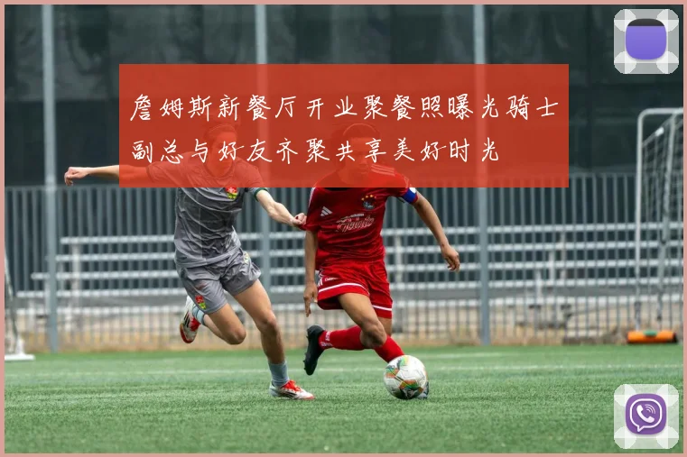 詹姆斯新餐厅开业聚餐照曝光骑士副总与好友齐聚共享美好时光