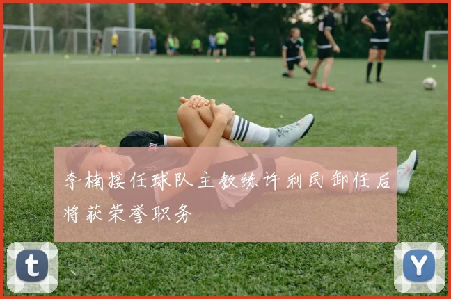 李楠接任球队主教练许利民卸任后将获荣誉职务