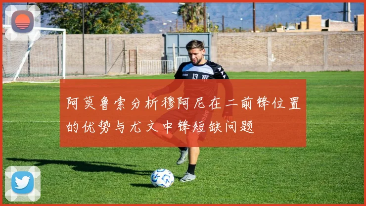 阿莫鲁索分析穆阿尼在二前锋位置的优势与尤文中锋短缺问题