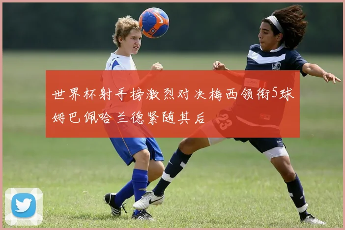 世界杯射手榜激烈对决梅西领衔5球姆巴佩哈兰德紧随其后