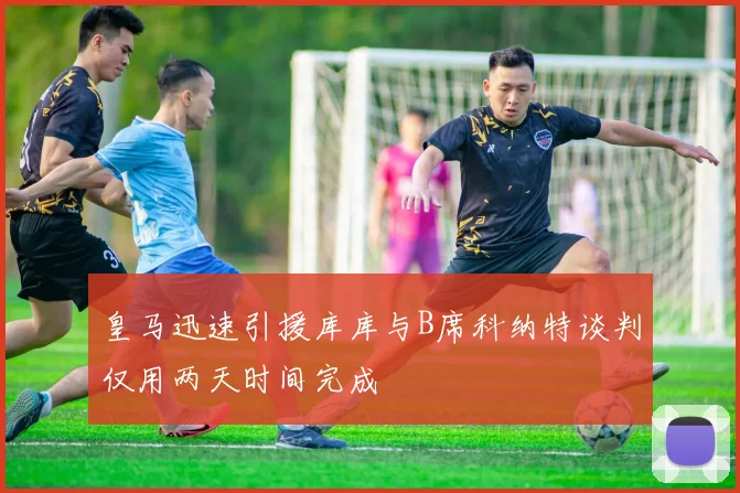 皇马迅速引援库库与B席科纳特谈判仅用两天时间完成