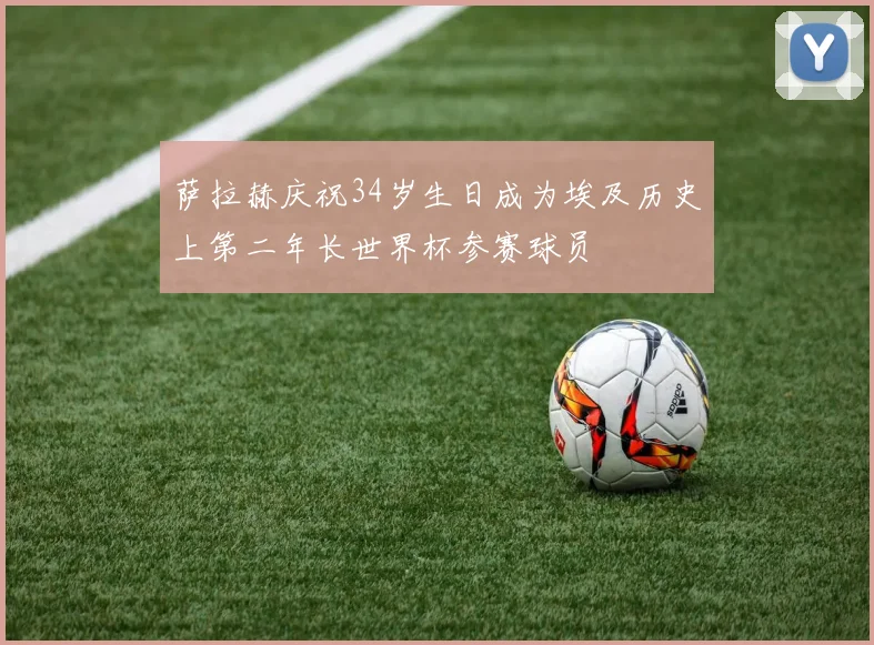 萨拉赫庆祝34岁生日成为埃及历史上第二年长世界杯参赛球员