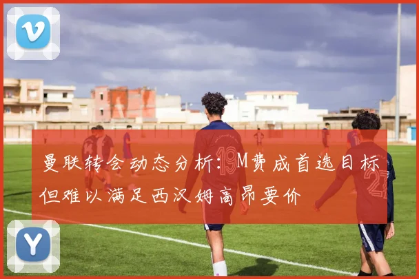 曼联转会动态分析:M费成首选目标但难以满足西汉姆高昂要价