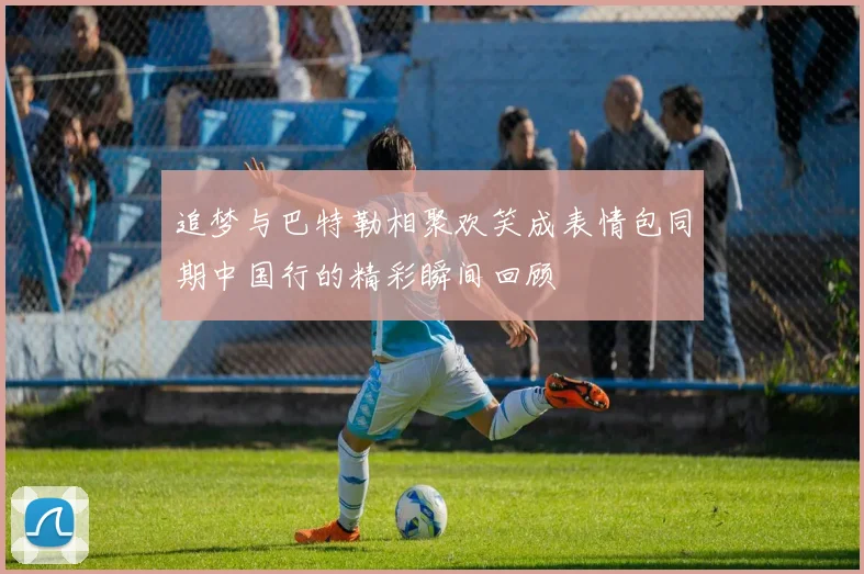 追梦与巴特勒相聚欢笑成表情包同期中国行的精彩瞬间回顾