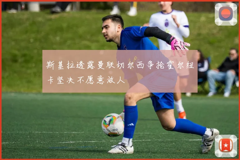 斯基拉透露曼联切尔西争抢霍尔纽卡坚决不愿意放人