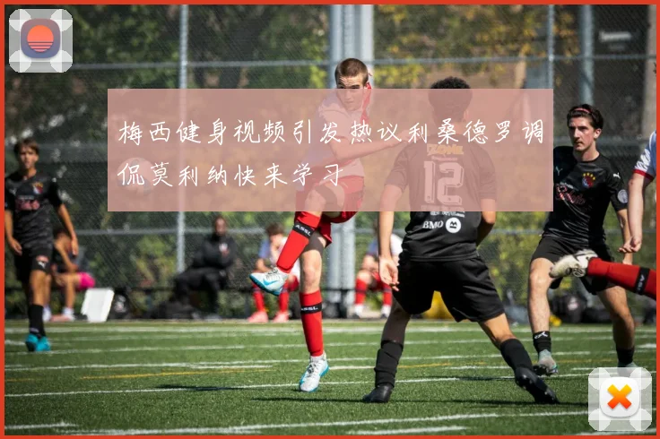 梅西健身视频引发热议利桑德罗调侃莫利纳快来学习