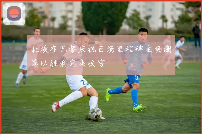 杜埃在巴黎庆祝百场里程碑主场谢幕以胜利完美收官