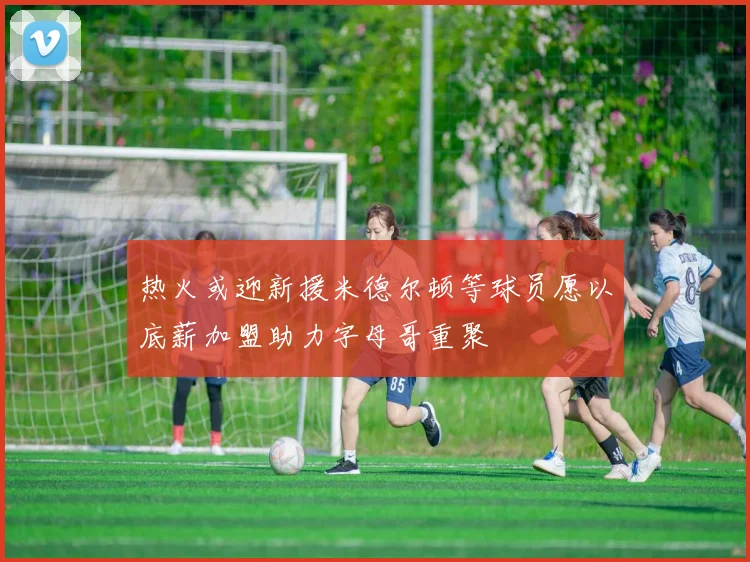 热火或迎新援米德尔顿等球员愿以底薪加盟助力字母哥重聚