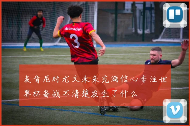 麦肯尼对尤文未来充满信心专注世界杯备战不清楚发生了什么