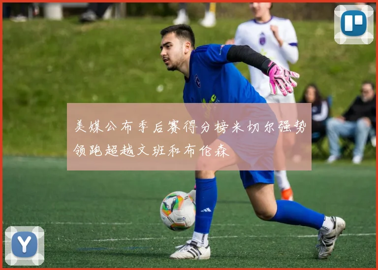 美媒公布季后赛得分榜米切尔强势领跑超越文班和布伦森
